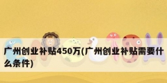 廣州創業補貼450萬(廣州創業補貼需要什么條件)